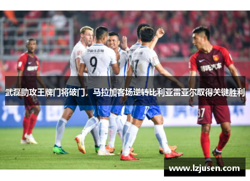 武磊助攻王牌门将破门，马拉加客场逆转比利亚雷亚尔取得关键胜利